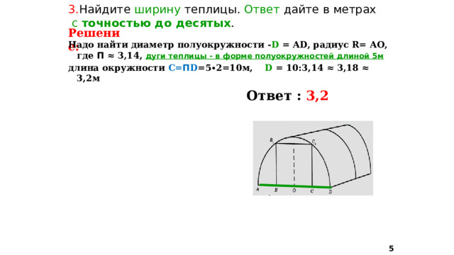 3. Найдите ширину теплицы. Ответ дайте в метрах  с точностью до десятых . Решение: Надо найти диаметр полуокружности - D = АD, радиус R= АО, где П ≈ 3,14, дуги теплицы - в форме полуокружностей  длиной 5м длина окружности С= П D =5∙2=10м, D = 10:3,14 ≈ 3,18 ≈ 3,2м   Ответ : 3,2  