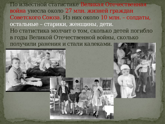 По известной статистике Великая Отечественная война унесла около 27 млн. жизней граждан Советского Союза . Из них около 10 млн. – солдаты, остальные – старики, женщины, дети.   Но статистика молчит о том, сколько детей погибло в годы Великой Отечественной войны, сколько получили ранения и стали калеками. 
