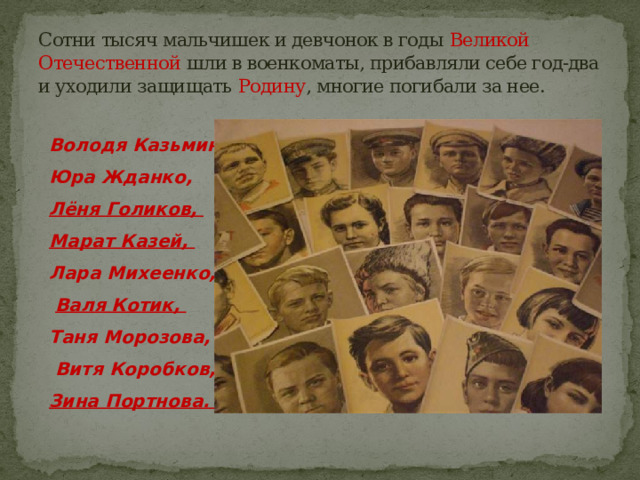 Сотни тысяч мальчишек и девчонок в годы Великой Отечественной шли в военкоматы, прибавляли себе год-два и уходили защищать Родину , многие погибали за нее. Володя Казьмин, Юра Жданко, Лёня Голиков, Марат Казей, Лара Михеенко,  Валя Котик, Таня Морозова,  Витя Коробков, Зина Портнова. .. 