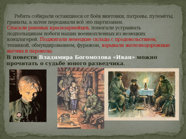   Ребята собирали оставшиеся от боёв винтовки, патроны, пулемёты, гранаты, а затем передавали всё это партизанам.  Спасали раненых красноармейцев, помогали устраивать подпольщикам побеги наших военнопленных из немецких концлагерей . Поджигали немецкие склады с продовольствием,   техникой, обмундированием, фуражом, взрывали железнодорожные вагоны и паровозы.   В повести Владимира Богомолова «Иван» можно прочитать о судьбе юного разведчика . 