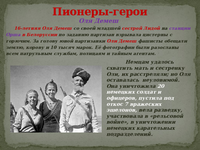 Пионеры-герои Оля Демеш  16-летняя Оля Демеш со своей младшей сестрой Лидой на станции Орша в Белоруссии по заданию партизан взрывала цистерны с горючим. За голову юной партизанки Оли Демеш фашисты обещали землю, корову и 10 тысяч марок. Её фотографии были разосланы всем патрульным службам, полицаям и тайным агентам.   Немцам удалось схватить мать и сестренку Оли, их расстреляли; но Оля оставалась неуловимой. Она уничтожила 20 немецких солдат и офицеров, пустила под откос 7 вражеских эшелонов, вела разведку, участвовала в «рельсовой войне», в уничтожении немецких карательных подразделений. 
