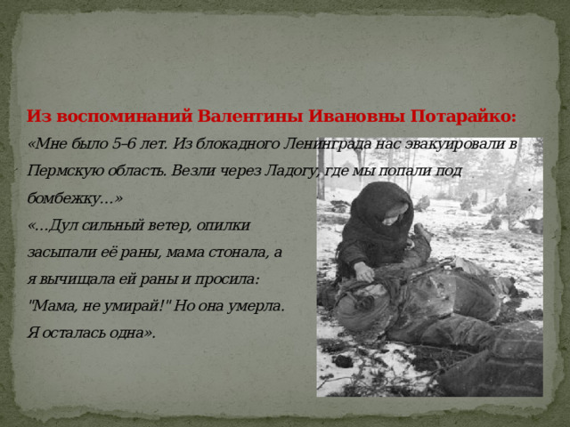 Из воспоминаний Валентины Ивановны Потарайко:   «Мне было 5–6 лет. Из блокадного Ленинграда нас эвакуировали в Пермскую область. Везли через Ладогу, где мы попали под бомбежку…»  «…Дул сильный ветер, опилки  засыпали её раны, мама стонала, а  я вычищала ей раны и просила:  