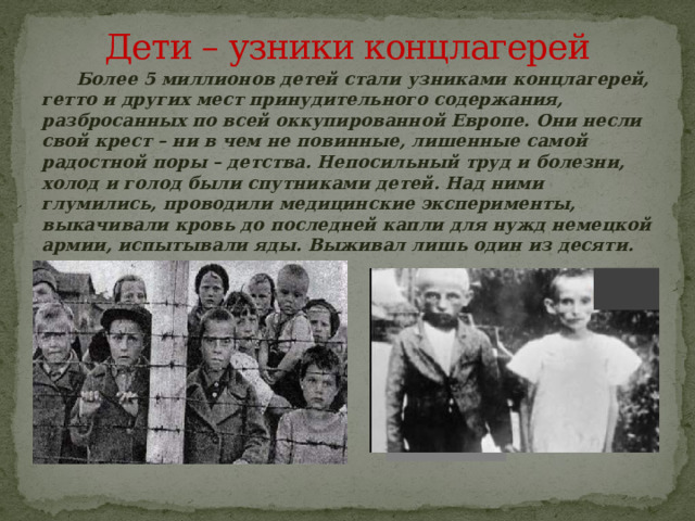 Дети – узники концлагерей  Более 5 миллионов детей стали узниками концлагерей, гетто и других мест принудительного содержания, разбросанных по всей оккупированной Европе. Они несли свой крест – ни в чем не повинные, лишенные самой радостной поры – детства. Непосильный труд и болезни, холод и голод были спутниками детей. Над ними глумились, проводили медицинские эксперименты, выкачивали кровь до последней капли для нужд немецкой армии, испытывали яды. Выживал лишь один из десяти.   