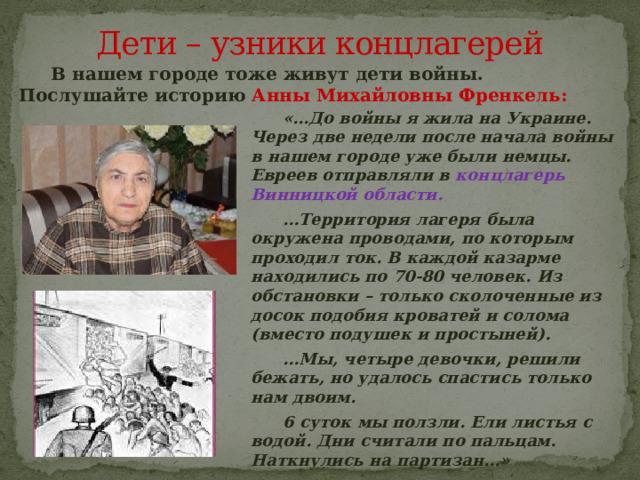 Дети – узники концлагерей  В нашем городе тоже живут дети войны. Послушайте историю Анны Михайловны Френкель:  «…До войны я жила на Украине. Через две недели после начала войны в нашем городе уже были немцы. Евреев отправляли в концлагерь Винницкой области.  … Территория лагеря была окружена проводами, по которым проходил ток.  В каждой казарме находились по 70-80 человек. Из обстановки – только сколоченные из досок подобия кроватей и солома (вместо подушек и простыней).  … Мы, четыре девочки, решили бежать, но удалось спастись только нам двоим.  6 суток мы ползли. Ели листья с водой. Дни считали по пальцам. Наткнулись на партизан…» 