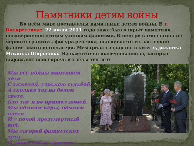 Памятники детям войны  Во всём мире поставлены памятники детям войны. В г. Воскресенске 22 июня 2011 года тоже был открыт памятник несовершеннолетним узникам фашизма. В центре композиции из чёрного гранита - фигура ребенка, шагнувшего из застенков фашистского концлагеря. Мемориал создан по эскизу художника Михаила Широкова. На памятнике высечены слова, которые выражают всю горечь и слёзы тех лет:  Мы все войны минувшей дети  С тяжелой, горькою судьбой.  А сколько тех на белом свете,  Кто так и не пришел домой.  Мы помним нары, помним плети  И у печей предсмертный вой.  Мы лагерей фашистских дети  И долгим был наш путь домой.   