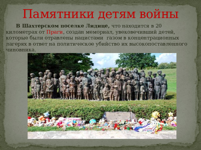 Памятники детям войны  В Шахтерском поселке Лидице, что находится в 20 километрах от Праги , создан мемориал, увековечивший детей, которые были отравлены нацистами газом в концентрационных лагерях в ответ на политическое убийство их высокопоставленного чиновника. 