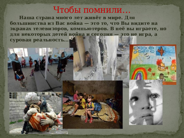 Чтобы помнили…  Наша страна много лет живёт в мире. Для большинства из Вас война — это то, что Вы видите на экранах телевизоров, компьютеров. В неё вы играете, но для некоторых детей война и сегодня — это не игра, а суровая реальность… 