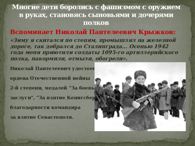 Многие дети боролись с фашизмом с оружием в руках, становясь сыновьями и дочерями полков Вспоминает Николай Пантелеевич Крыжков: «Зиму я скитался по степям, промышлял на железной дороге, так добрался до Сталинграда... Осенью 1942 года меня приютили солдаты 1095-го артиллерийского полка, накормили, отмыли, обогрели». Николай Пантелеевич удостоен ордена Отечественной войны 2-й степени, медалей 