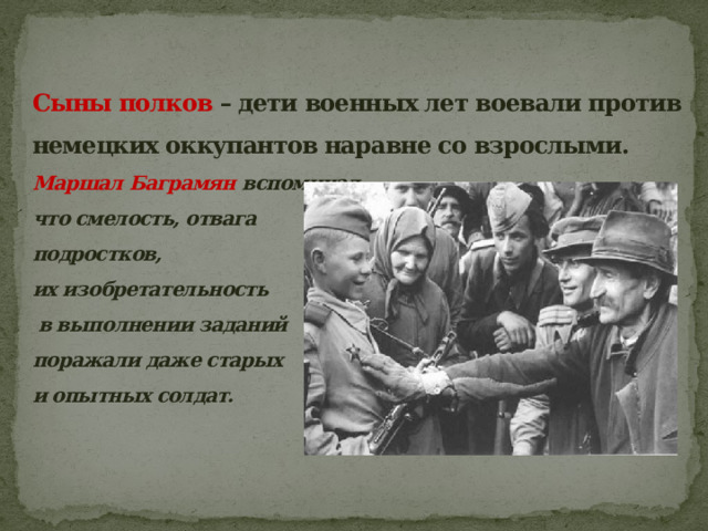 Сыны полков – дети военных лет воевали против немецких оккупантов наравне со взрослыми.  Маршал Баграмян вспоминал,  что смелость, отвага  подростков,  их изобретательность  в выполнении заданий  поражали даже старых  и опытных солдат.   
