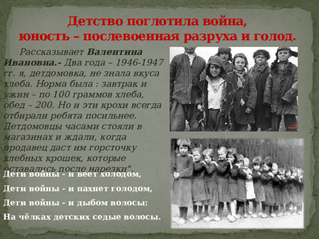 Детство поглотила война,  юность – послевоенная разруха и голод.  Рассказывает Валентина Ивановна.- Два года – 1946-1947 гг. я, детдомовка, не знала вкуса хлеба. Норма была : завтрак и ужин – по 100 граммов хлеба, обед – 200. Но и эти крохи всегда отбирали ребята посильнее. Детдомовцы часами стояли в магазинах и ждали, когда продавец даст им горсточку хлебных крошек, которые оставались после нарезки