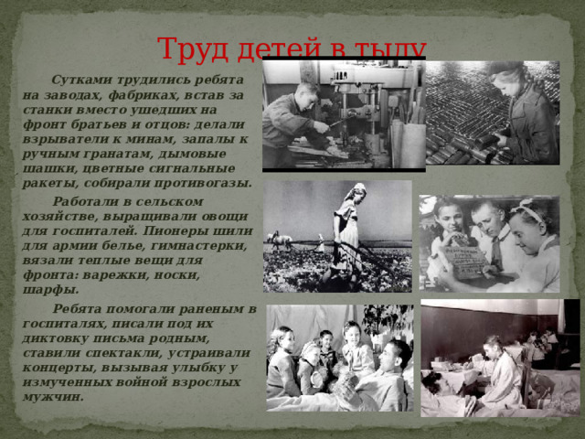 Труд детей в тылу  Сутками трудились ребята на заводах, фабриках, встав за станки вместо ушедших на фронт братьев и отцов: делали взрыватели к минам, запалы к ручным гранатам, дымовые шашки, цветные сигнальные ракеты, собирали противогазы.  Работали в сельском хозяйстве, выращивали овощи для госпиталей. Пионеры шили для армии белье, гимнастерки, вязали теплые вещи для фронта: варежки, носки, шарфы.  Ребята помогали раненым в госпиталях, писали под их диктовку письма родным, ставили спектакли, устраивали концерты, вызывая улыбку у измученных войной взрослых мужчин.  