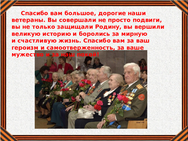 Спасибо вам большое, дорогие наши ветераны. Вы совершали не просто подвиги, вы не только защищали Родину, вы вершили великую историю и боролись за мирную и счастливую жизнь. Спасибо вам за ваш героизм и самоотверженность, за ваше мужество и за наш покой!    