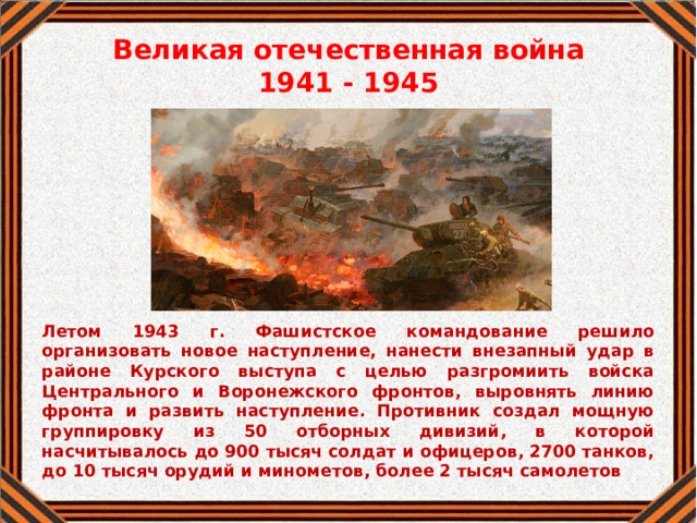 Великая отечественная война  1941 - 1945 Летом 1943 г. Фашистское командование решило организовать новое наступление, нанести внезапный удар в районе Курского выступа с целью разгромиить войска Центрального и Воронежского фронтов, выровнять линию фронта и развить наступление. Противник создал мощную группировку из 50 отборных дивизий, в которой насчитывалось до 900 тысяч солдат и офицеров, 2700 танков, до 10 тысяч орудий и минометов, более 2 тысяч самолетов 