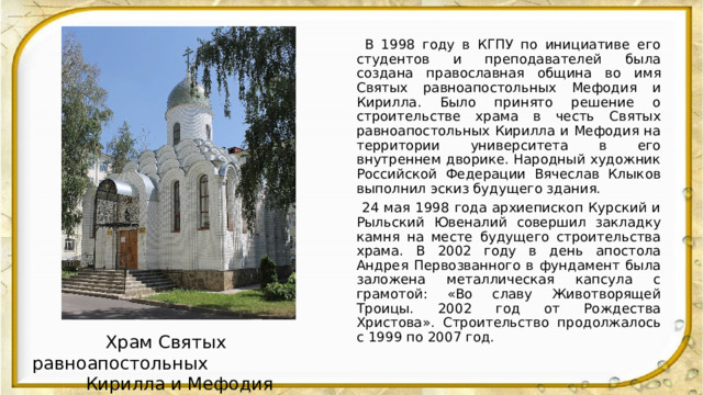  В 1998 году в КГПУ по инициативе его студентов и преподавателей была создана православная община во имя Святых равноапостольных Мефодия и Кирилла. Было принято решение о строительстве храма в честь Святых равноапостольных Кирилла и Мефодия на территории университета в его внутреннем дворике. Народный художник Российской Федерации Вячеслав Клыков выполнил эскиз будущего здания.  24 мая 1998 года архиепископ Курский и Рыльский Ювеналий совершил закладку камня на месте будущего строительства храма. В 2002 году в день апостола Андрея Первозванного в фундамент была заложена металлическая капсула с грамотой: «Во славу Животворящей Троицы. 2002 год от Рождества Христова». Строительство продолжалось с 1999 по 2007 год.  Храм Святых равноапостольных  Кирилла и Мефодия 