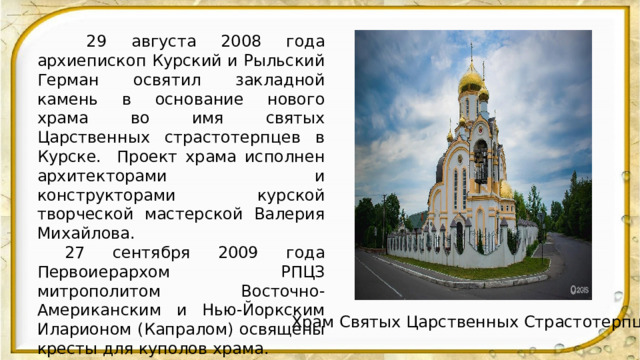  29 августа 2008 года архиепископ Курский и Рыльский Герман освятил закладной камень в основание нового храма во имя святых Царственных страстотерпцев в Курске. Проект храма исполнен архитекторами и конструкторами курской творческой мастерской Валерия Михайлова.  27 сентября 2009 года Первоиерархом РПЦЗ митрополитом Восточно-Американским и Нью-Йоркским Иларионом (Капралом) освящены кресты для куполов храма.  6 июня 2010 года в присутствии делегации РПЦЗ во главе с архиепископом Берлинско-Германским и Великобританским Марком (Арндтом) были освящены колокола.  Храм освящен 11 декабря 2010 года архиепископом Германом.  . Храм Святых Царственных Страстотерпцев 
