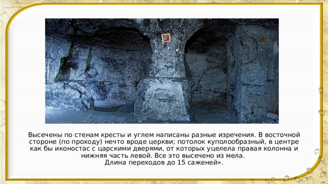 Высечены по стенам кресты и углем написаны разные изречения. В восточной стороне (по проходу) нечто вроде церкви; потолок куполообразный, в центре как бы иконостас с царскими дверями, от которых уцелела правая колонна и нижняя часть левой. Все это высечено из мела. Длина переходов до 15 саженей». 