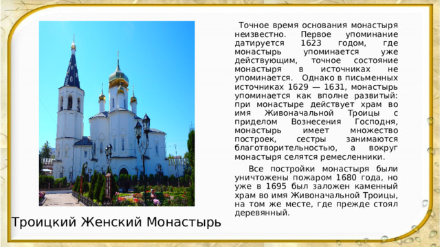  Точное время основания монастыря неизвестно. Первое упоминание датируется 1623 годом, где монастырь упоминается уже действующим, точное состояние монастыря в источниках не упоминается. Однако в письменных источниках 1629 — 1631, монастырь упоминается как вполне развитый: при монастыре действует храм во имя Живоначальной Троицы с приделом Вознесения Господня, монастырь имеет множество построек, сестры занимаются благотворительностью, а вокруг монастыря селятся ремесленники.  Все постройки монастыря были уничтожены пожаром 1680 года, но уже в 1695 был заложен каменный храм во имя Живоначальной Троицы, на том же месте, где прежде стоял деревянный. Троицкий Женский Монастырь 