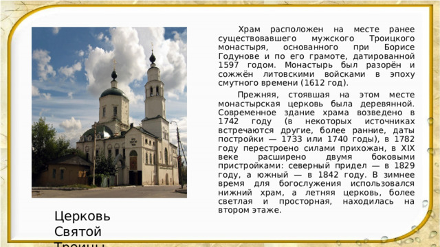  Храм расположен на месте ранее существовавшего мужского Троицкого монастыря, основанного при Борисе Годунове и по его грамоте, датированной 1597 годом. Монастырь был разорён и сожжён литовскими войсками в эпоху смутного времени (1612 год).  Прежняя, стоявшая на этом месте монастырская церковь была деревянной. Современное здание храма возведено в 1742 году (в некоторых источниках встречаются другие, более ранние, даты постройки — 1733 или 1740 годы), в 1782 году перестроено силами прихожан, в XIX веке расширено двумя боковыми пристройками: северный придел — в 1829 году, а южный — в 1842 году. В зимнее время для богослужения использовался нижний храм, а летняя церковь, более светлая и просторная, находилась на втором этаже. Церковь Святой Троицы 