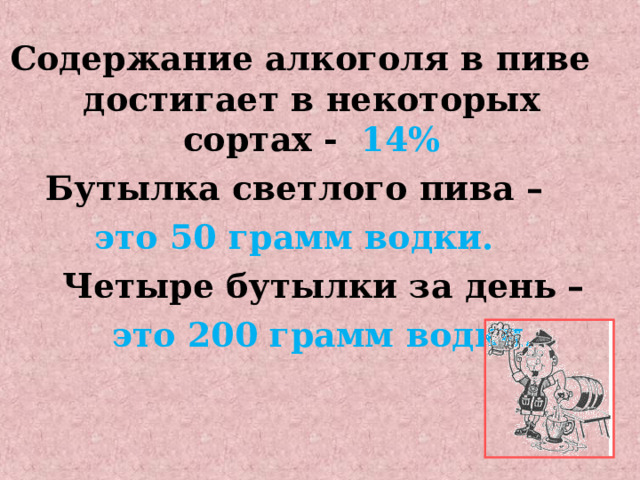 Содержание алкоголя в пиве достигает в некоторых сортах -  14% Бутылка светлого пива –  это 50 грамм водки.  Четыре бутылки за день –  это 200 грамм водки. 