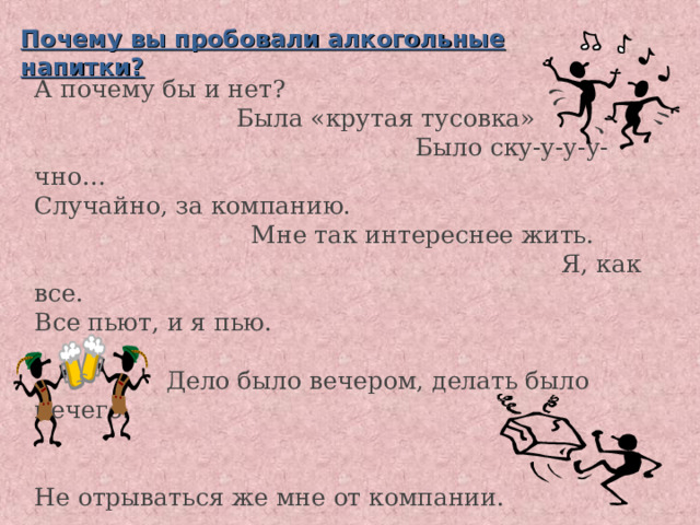 Почему вы пробовали алкогольные напитки?           А почему бы и нет?    Была «крутая тусовка»       Было ску-у-у-у-чно…  Случайно, за компанию.    Мне так интереснее жить.       Я, как все.  Все пьют, и я пью.      Дело было вечером, делать было нечего.      Не отрываться же мне от компании.   