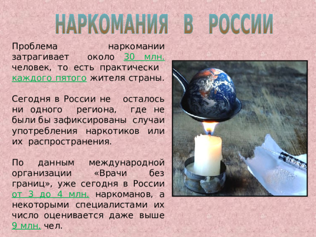 Проблема наркомании затрагивает около 30 млн. человек, то есть практически каждого пятого  жителя страны. Сегодня в России не осталось ни одного региона, где не были бы зафиксированы случаи употребления наркотиков или их распространения. По данным международной организации «Врачи без границ», уже сегодня в России от 3 до 4 млн.  наркоманов, а некоторыми специалистами их число оценивается даже выше 9 млн.  чел. 