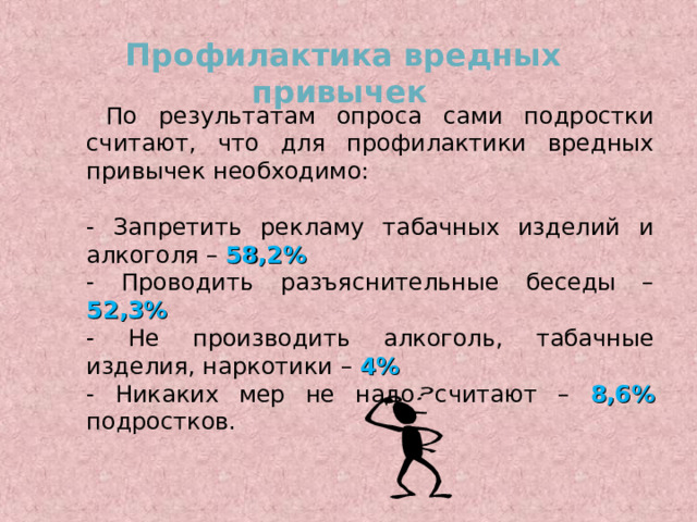 Профилактика вредных привычек   По результатам опроса сами подростки считают, что для профилактики вредных привычек необходимо: - Запретить рекламу табачных изделий и алкоголя – 58,2% - Проводить разъяснительные беседы – 52,3% - Не производить алкоголь, табачные изделия, наркотики – 4%  - Никаких мер не надо считают – 8,6%  подростков. 