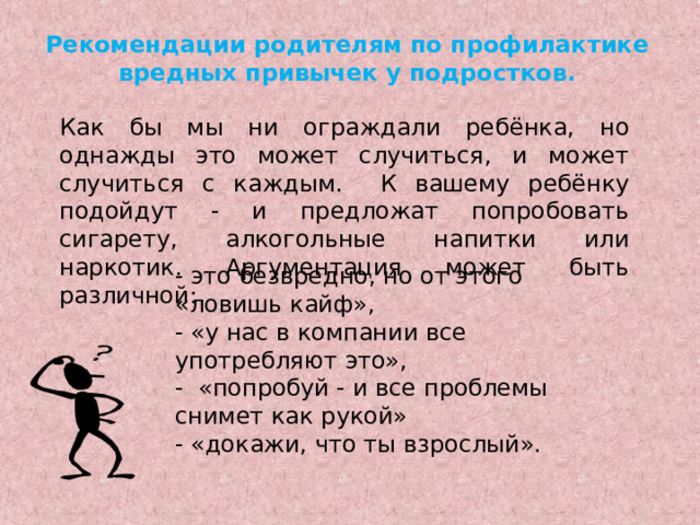 Рекомендации родителям по профилактике вредных привычек у подростков. Как бы мы ни ограждали ребёнка, но однажды это может случиться, и может случиться с каждым. К вашему ребёнку подойдут - и предложат попробовать сигарету, алкогольные напитки или наркотик. Аргументация может быть различной: - это безвредно, но от этого «ловишь кайф», - «у нас в компании все употребляют это», - «попробуй - и все проблемы снимет как рукой» - «докажи, что ты взрослый». 