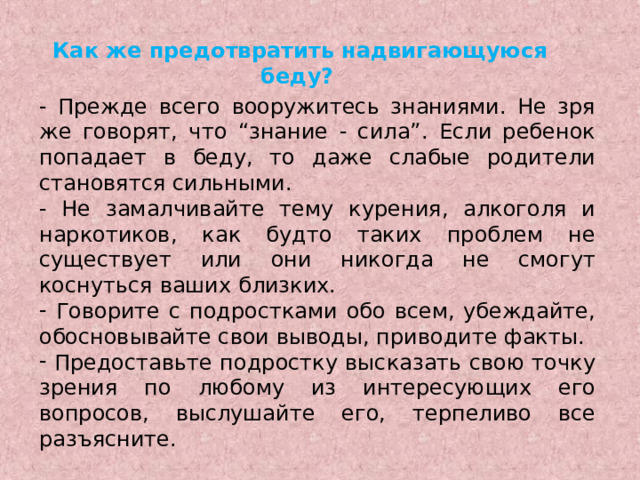 Как же предотвратить надвигающуюся беду?  - Прежде всего вооружитесь знаниями. Не зря же говорят, что “знание - сила”. Если ребенок попадает в беду, то даже слабые родители становятся сильными. - Не замалчивайте тему курения, алкоголя и наркотиков, как будто таких проблем не существует или они никогда не смогут коснуться ваших близких.  Говорите с подростками обо всем, убеждайте, обосновывайте свои выводы, приводите факты.  Предоставьте подростку высказать свою точку зрения по любому из интересующих его вопросов, выслушайте его, терпеливо все разъясните. 