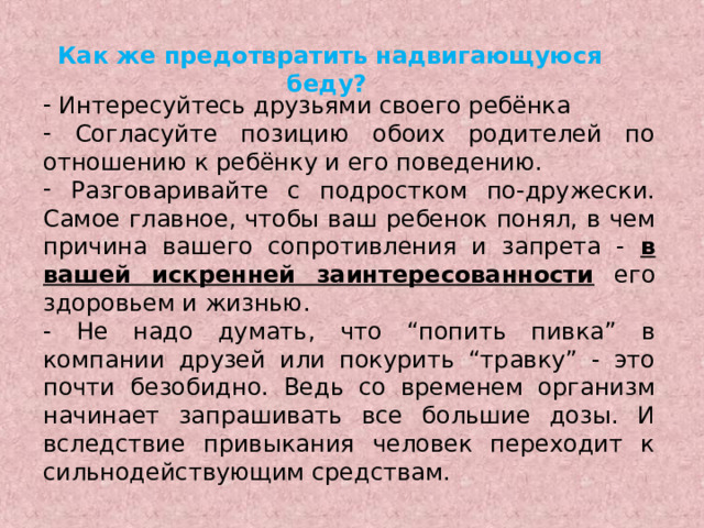 Как же предотвратить надвигающуюся беду?   Интересуйтесь друзьями своего ребёнка  Согласуйте позицию обоих родителей по отношению к ребёнку и его поведению.  Разговаривайте с подростком по-дружески. Самое главное, чтобы ваш ребенок понял, в чем причина вашего сопротивления и запрета - в вашей искренней заинтересованности его здоровьем и жизнью. - Не надо думать, что “попить пивка” в компании друзей или покурить “травку” - это почти безобидно. Ведь со временем организм начинает запрашивать все большие дозы. И вследствие привыкания человек переходит к сильнодействующим средствам. 