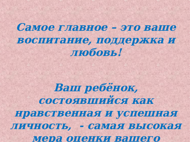 Самое главное – это ваше воспитание, поддержка и любовь!   Ваш ребёнок, состоявшийся как нравственная и успешная личность, - самая высокая мера оценки вашего жизненного пути! 