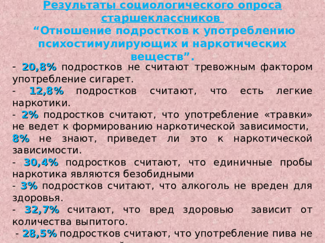 Результаты социологического опроса старшеклассников   “Отношение подростков к употреблению психостимулирующих и наркотических веществ”. - 20,8% подростков не считают тревожным фактором употребление сигарет. - 12,8%  подростков считают, что есть легкие наркотики. - 2%  подростков считают, что употребление «травки» не ведет к формированию наркотической зависимости, 8% не знают, приведет ли это к наркотической зависимости. - 30,4% подростков считают, что единичные пробы наркотика являются безобидными - 3% подростков считают, что алкоголь не вреден для здоровья. - 32,7% считают, что вред здоровью зависит от количества выпитого.  - 28,5% подростков считают, что употребление пива не ведет к алкогольной зависимости . 