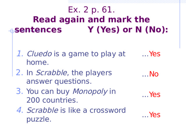         Ex. 2 p. 61.  Read again and mark the sentences Y (Yes) or N (No):   Cluedo is a game to play at home. In Scrabble , the players answer questions. You can buy Monopoly in 200 countries. Scrabble is like a crossword puzzle. … Yes … No … Yes … Yes 