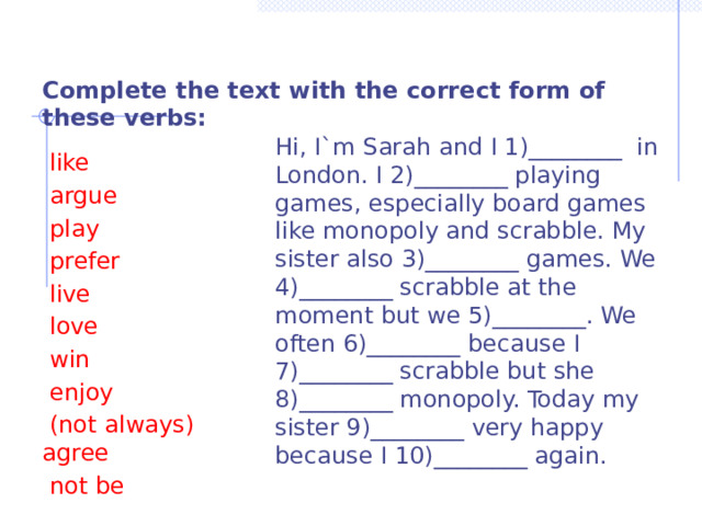  Complete the text with the correct form of these verbs:  Hi, I`m Sarah and I 1)________ in London. I 2)________ playing games, especially board games like monopoly and scrabble. My sister also 3)________ games. We 4)________ scrabble at the moment but we 5)________. We often 6)________ because I 7)________ scrabble but she 8)________ monopoly. Today my sister 9)________ very happy because I 10)________ again.  like  argue  play  prefer  live  love  win  enjoy  (not always) agree  not be 