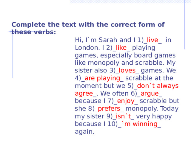  Complete the text with the correct form of these verbs:  Hi, I`m Sarah and I 1)_ live _ in London. I 2)_ like _ playing games, especially board games like monopoly and scrabble. My sister also 3)_ loves _ games. We 4)_ are playing _ scrabble at the moment but we 5)_ don`t always agree _. We often 6)_ argue _ because I 7)_ enjoy _ scrabble but she 8)_ prefers _ monopoly. Today my sister 9)_ isn`t _ very happy because I 10)_ `m winning _ again. 