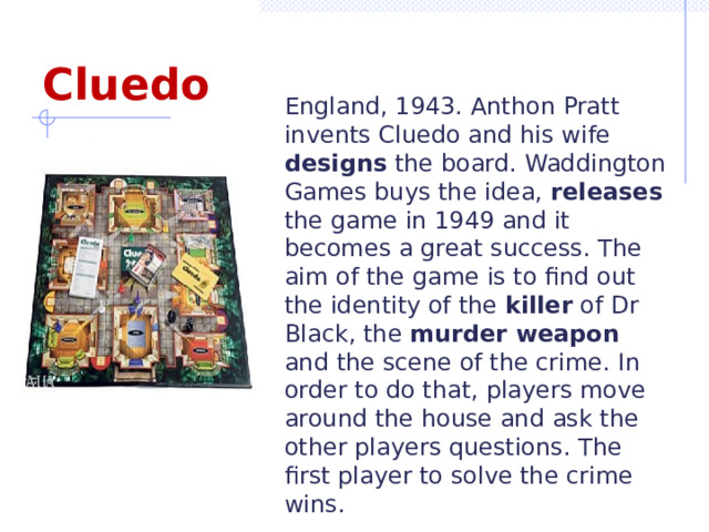 Cluedo England, 1943. Anthon Pratt invents Cluedo and his wife designs the board. Waddington Games buys the idea, releases the game in 1949 and it becomes a great success. The aim of the game is to find out the identity of the killer of Dr Black, the murder weapon and the scene of the crime. In order to do that, players move around the house and ask the other players questions. The first player to solve the crime wins.  