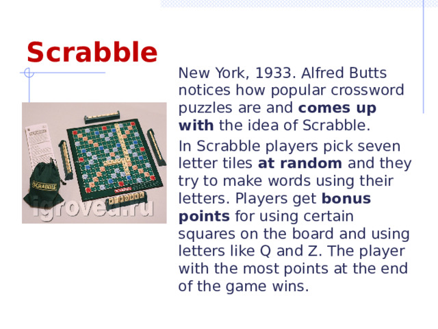 Scrabble New York, 1933. Alfred Butts notices how popular crossword puzzles are and comes up with the idea of Scrabble. In Scrabble players pick seven letter tiles at random and they try to make words using their letters. Players get bonus points for using certain squares on the board and using letters like Q and Z. The player with the most points at the end of the game wins. 