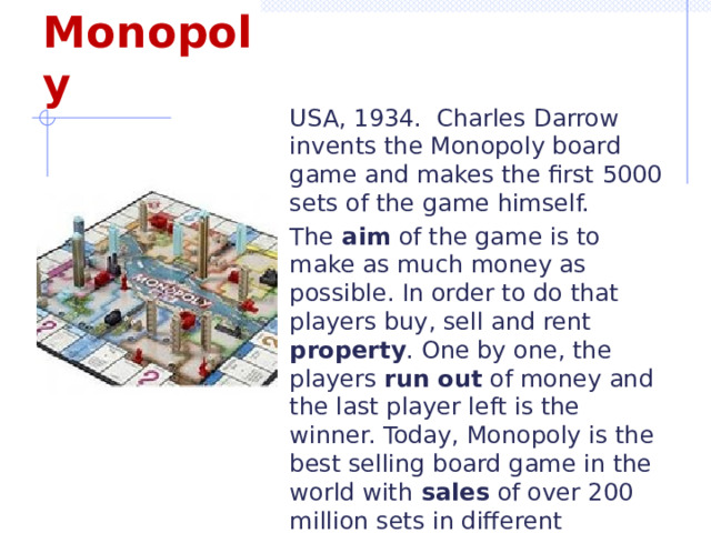 Monopoly USA, 1934. Charles Darrow invents the Monopoly board game and makes the first 5000 sets of the game himself. The aim of the game is to make as much money as possible. In order to do that players buy, sell and rent property . One by one, the players run out of money and the last player left is the winner. Today, Monopoly is the best selling board game in the world with sales of over 200 million sets in different countries. 