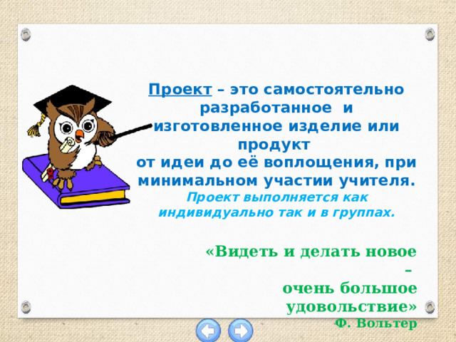 Проект – это самостоятельно разработанное и изготовленное изделие или продукт от идеи до её воплощения, при минимальном участии учителя. Проект выполняется как индивидуально так и в группах. «Видеть и делать новое – очень большое удовольствие» Ф. Вольтер 