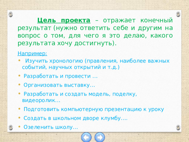  Цель проекта – отражает конечный результат (нужно ответить себе и другим на вопрос о том, для чего я это делаю, какого результата хочу достигнуть).  Например:  Изучить хронологию (правления, наиболее важных событий, научных открытий и т.д.)  Разработать и провести …  Организовать выставку…  Разработать и создать модель, поделку, видеоролик…  Подготовить компьютерную презентацию к уроку  Создать в школьном дворе клумбу….  Озеленить школу…    