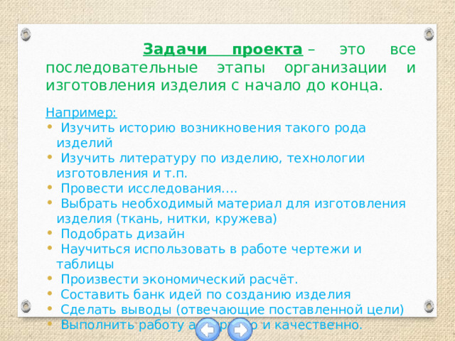  Задачи проекта  – это все последовательные этапы организации и изготовления изделия с начало до конца.  Например:  Изучить историю возникновения такого рода изделий  Изучить литературу по изделию, технологии изготовления и т.п.  Провести исследования….  Выбрать необходимый материал для изготовления изделия (ткань, нитки, кружева)  Подобрать дизайн  Научиться использовать в работе чертежи и таблицы  Произвести экономический расчёт.  Составить банк идей по созданию изделия  Сделать выводы (отвечающие поставленной цели)  Выполнить работу аккуратно и качественно. 