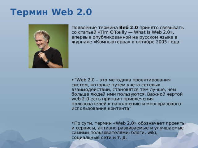 Термин W eb 2.0 Появление термина  Веб 2.0  принято связывать со статьей «Tim O’Reilly — What Is Web 2.0», впервые опубликованной на русском языке в журнале «Компьютерра» в октябре 2005 года “ Web 2.0 – это методика проектирования систем, которые путем учета сетевых взаимодействий, становятся тем лучше, чем больше людей ими пользуются. Важной чертой web 2.0 есть принцип привлечения пользователей к наполнению и многоразового использования контента” По сути, термин «Web 2.0» обозначает проекты и сервисы, активно развиваемые и улучшаемые самими пользователями: блоги, wiki, социальные сети и т. д.  
