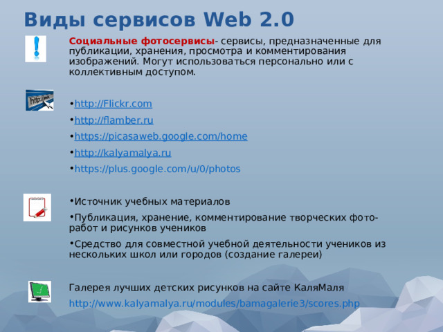 Виды сервисов W eb 2.0 Социальные фотосервисы - сервисы, предназначенные для публикации, хранения, просмотра и комментирования изображений. Могут использоваться персонально или с коллективным доступом. http://Flickr.com http://flamber.ru https://picasaweb.google.com/home http://kalyamalya.ru https://plus.google.com/u/0/photos  Источник учебных материалов Публикация, хранение, комментирование творческих фото-работ и рисунков учеников Средство для совместной учебной деятельности учеников из нескольких школ или городов (cоздание галереи)  Галерея лучших детских рисунков на сайте КаляМаля http://www.kalyamalya.ru/modules/bamagalerie3/scores.php 