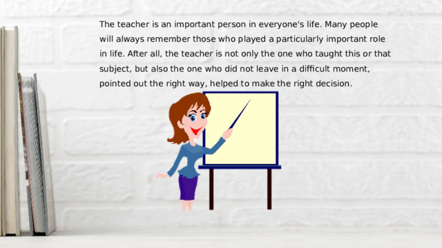 The teacher is an important person in everyone's life. Many people will always remember those who played a particularly important role in life. After all, the teacher is not only the one who taught this or that subject, but also the one who did not leave in a difficult moment, pointed out the right way, helped to make the right decision. 