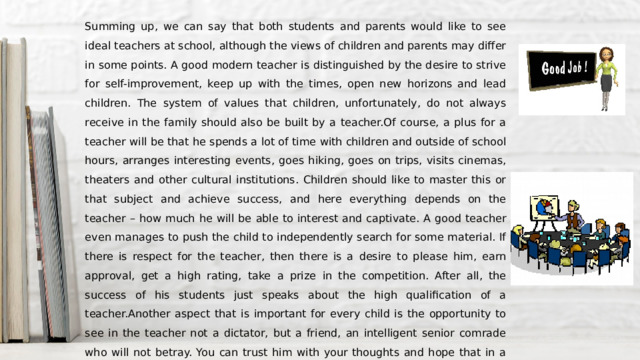 Summing up, we can say that both students and parents would like to see ideal teachers at school, although the views of children and parents may differ in some points. A good modern teacher is distinguished by the desire to strive for self-improvement, keep up with the times, open new horizons and lead children. The system of values that children, unfortunately, do not always receive in the family should also be built by a teacher.Of course, a plus for a teacher will be that he spends a lot of time with children and outside of school hours, arranges interesting events, goes hiking, goes on trips, visits cinemas, theaters and other cultural institutions. Children should like to master this or that subject and achieve success, and here everything depends on the teacher – how much he will be able to interest and captivate. A good teacher even manages to push the child to independently search for some material. If there is respect for the teacher, then there is a desire to please him, earn approval, get a high rating, take a prize in the competition. After all, the success of his students just speaks about the high qualification of a teacher.Another aspect that is important for every child is the opportunity to see in the teacher not a dictator, but a friend, an intelligent senior comrade who will not betray. You can trust him with your thoughts and hope that in a difficult moment he will help. But we are talking, of course, about those children who are interested in the educational process, a comfortable existence in a team. 