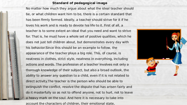 Standard of pedagogical image No matter how much they argue about what the ideal teacher should be, or what children want him to be, there is a certain standard that has been firmly formed. Ideally, a teacher should strive for it if he loves his work and is ready to devote his life to it. First of all, a teacher is to some extent an ideal that you need and want to strive for. That is, he must have a whole set of positive qualities, which he does not just tell children about, but demonstrates every day with his behavior.Since this should be an example to follow, the appearance of the teacher plays a big role. This, of course, is neatness in clothes, strict style, neatness in everything, including actions and words. The profession of a teacher involves not only a thorough knowledge of their subject, but also a broad outlook, the ability to answer any question to a child, even if it is not related to direct activity.The teacher is the person who should be able to extinguish the conflict, resolve the dispute that has arisen fairly and do it masterfully so as not to offend anyone, not to hurt, not to leave a heavy mark on the soul. And here it is necessary to take into account the characters of children, their emotional state, physiological features of development. This is how I would like to see a teacher – intelligent, erudite, understanding, a real friend for children and an assistant for parents. 