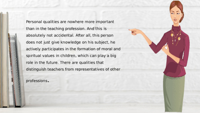 Personal qualities are nowhere more important than in the teaching profession. And this is absolutely not accidental. After all, this person does not just give knowledge on his subject, he actively participates in the formation of moral and spiritual values in children, which can play a big role in the future. There are qualities that distinguish teachers from representatives of other professions . 
