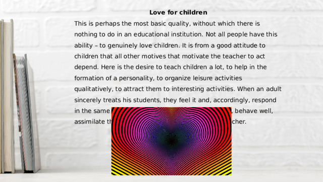 Love for children This is perhaps the most basic quality, without which there is nothing to do in an educational institution. Not all people have this ability – to genuinely love children. It is from a good attitude to children that all other motives that motivate the teacher to act depend. Here is the desire to teach children a lot, to help in the formation of a personality, to organize leisure activities qualitatively, to attract them to interesting activities. When an adult sincerely treats his students, they feel it and, accordingly, respond in the same way: they strive to please their teacher, behave well, assimilate the material. So a lot depends on the teacher. 