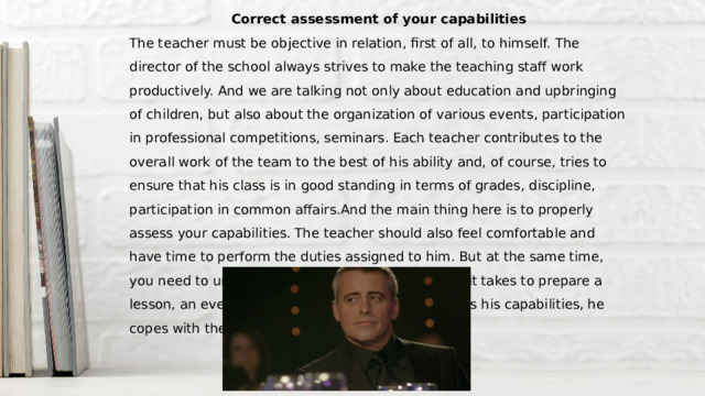 Correct assessment of your capabilities The teacher must be objective in relation, first of all, to himself. The director of the school always strives to make the teaching staff work productively. And we are talking not only about education and upbringing of children, but also about the organization of various events, participation in professional competitions, seminars. Each teacher contributes to the overall work of the team to the best of his ability and, of course, tries to ensure that his class is in good standing in terms of grades, discipline, participation in common affairs.And the main thing here is to properly assess your capabilities. The teacher should also feel comfortable and have time to perform the duties assigned to him. But at the same time, you need to understand how much effort and time it takes to prepare a lesson, an event. If the teacher adequately assesses his capabilities, he copes with the work, does it qualitatively. 