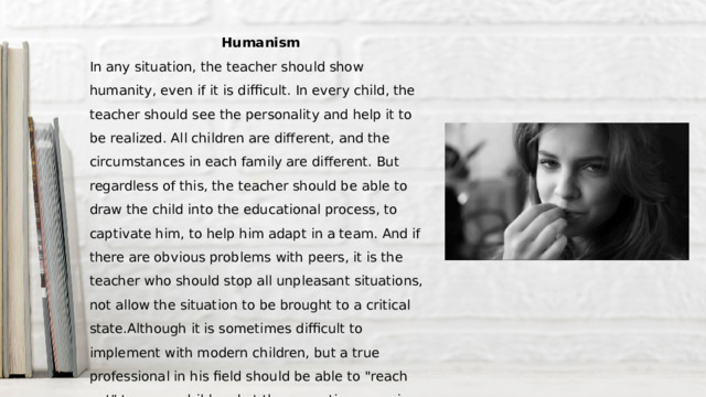 Humanism In any situation, the teacher should show humanity, even if it is difficult. In every child, the teacher should see the personality and help it to be realized. All children are different, and the circumstances in each family are different. But regardless of this, the teacher should be able to draw the child into the educational process, to captivate him, to help him adapt in a team. And if there are obvious problems with peers, it is the teacher who should stop all unpleasant situations, not allow the situation to be brought to a critical state.Although it is sometimes difficult to implement with modern children, but a true professional in his field should be able to 