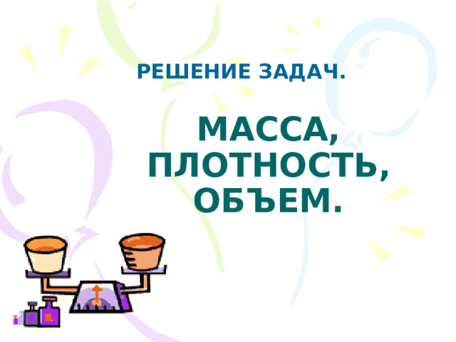 РЕШЕНИЕ ЗАДАЧ. МАССА, ПЛОТНОСТЬ, ОБЪЕМ.  
